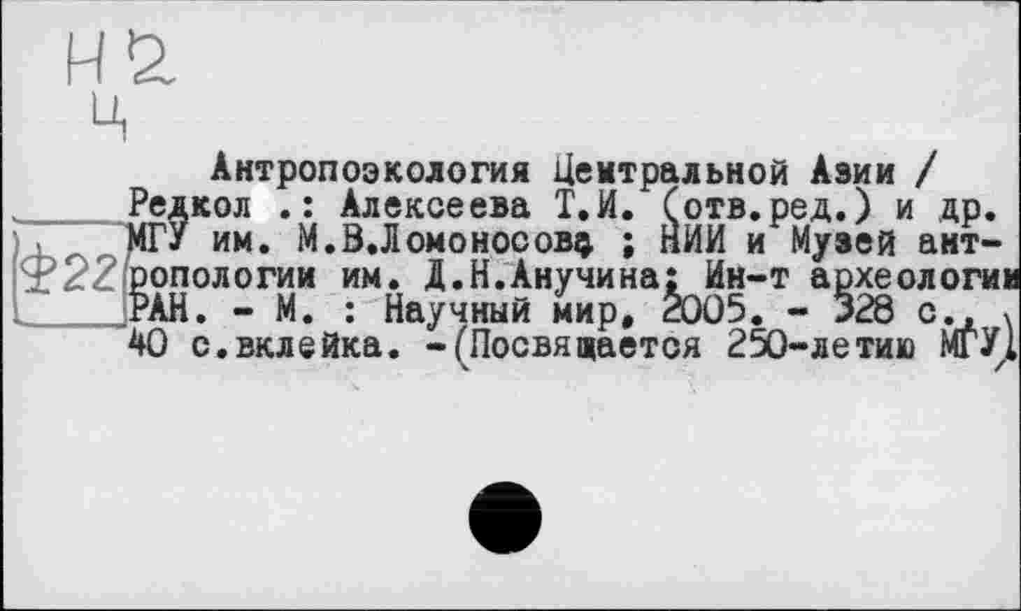 ﻿Антропоэкология Центральной Азии / Редкол Алексеева Т.И. Сотв.ред.) и др. МГУ им. M.Ö.Ломоносову ; НИИ и Музей антропологии им. Д.Н.Анучина: Ин-т археологии РАН. - М. : Научный мир, 2005. - 328 с., х 40 с.вклейка, -fПосвящается 250-летию МГУ1